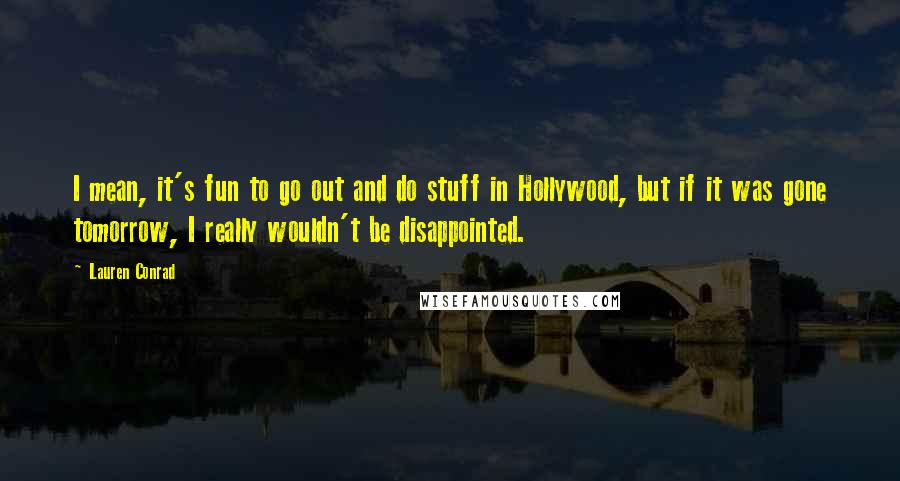 Lauren Conrad Quotes: I mean, it's fun to go out and do stuff in Hollywood, but if it was gone tomorrow, I really wouldn't be disappointed.