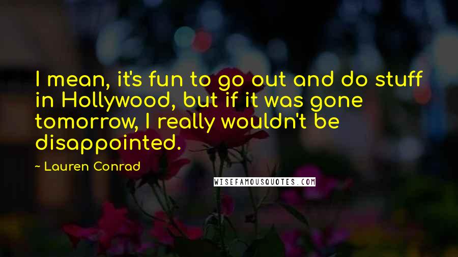 Lauren Conrad Quotes: I mean, it's fun to go out and do stuff in Hollywood, but if it was gone tomorrow, I really wouldn't be disappointed.