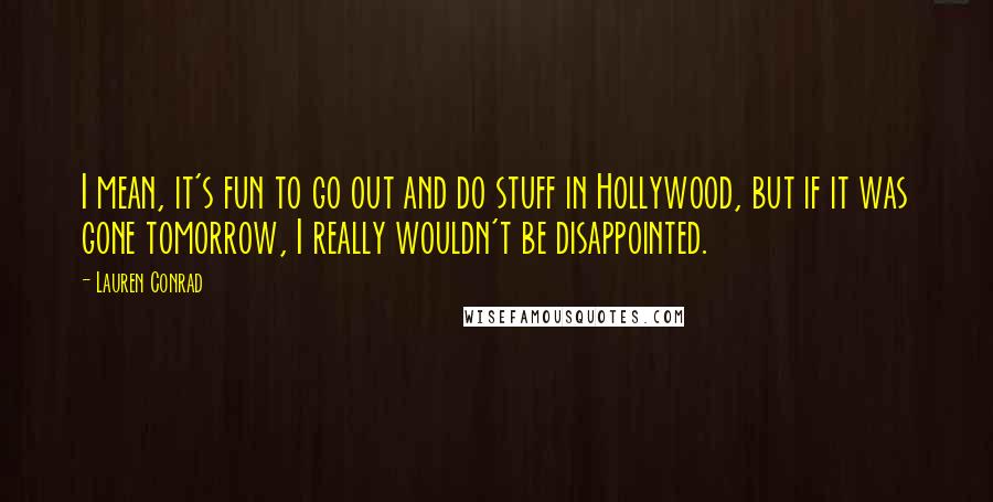 Lauren Conrad Quotes: I mean, it's fun to go out and do stuff in Hollywood, but if it was gone tomorrow, I really wouldn't be disappointed.