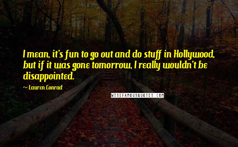 Lauren Conrad Quotes: I mean, it's fun to go out and do stuff in Hollywood, but if it was gone tomorrow, I really wouldn't be disappointed.