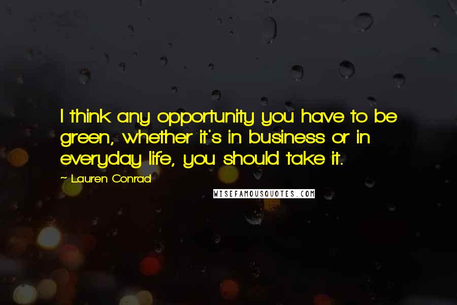 Lauren Conrad Quotes: I think any opportunity you have to be green, whether it's in business or in everyday life, you should take it.