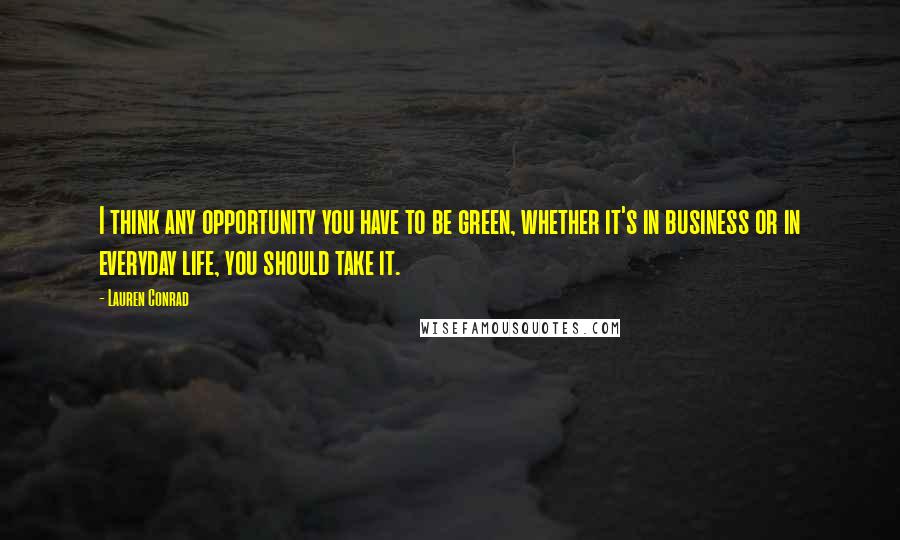 Lauren Conrad Quotes: I think any opportunity you have to be green, whether it's in business or in everyday life, you should take it.