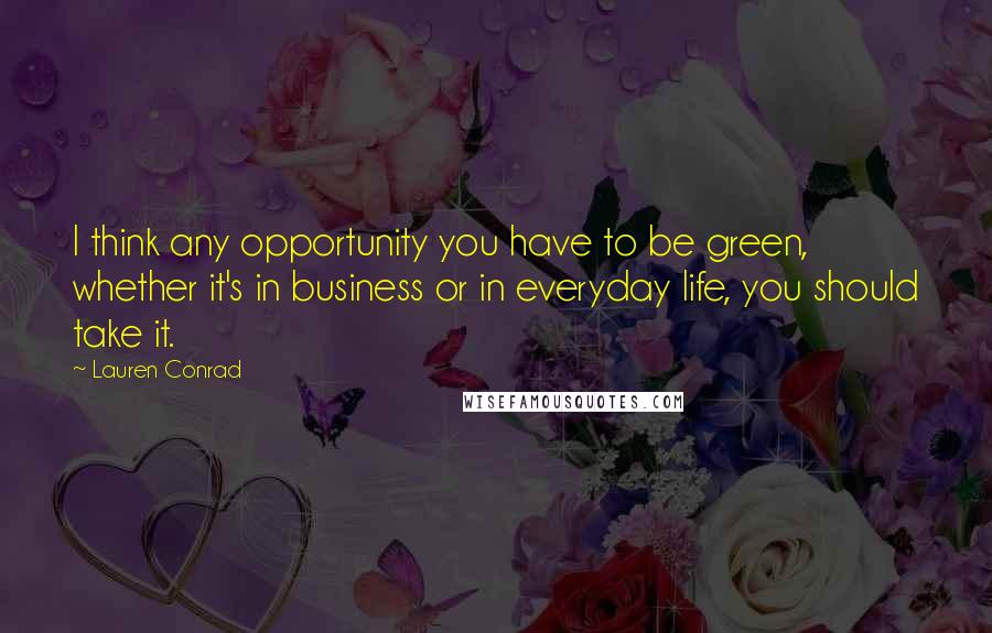 Lauren Conrad Quotes: I think any opportunity you have to be green, whether it's in business or in everyday life, you should take it.