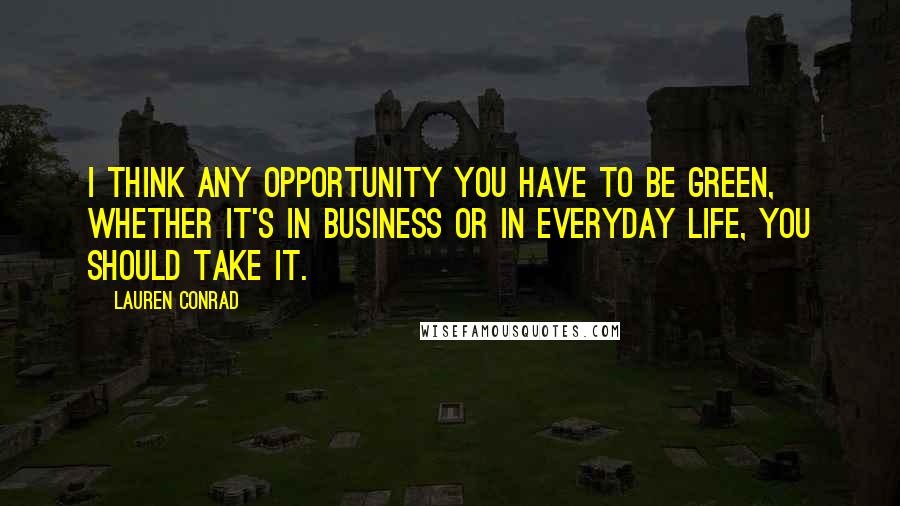 Lauren Conrad Quotes: I think any opportunity you have to be green, whether it's in business or in everyday life, you should take it.