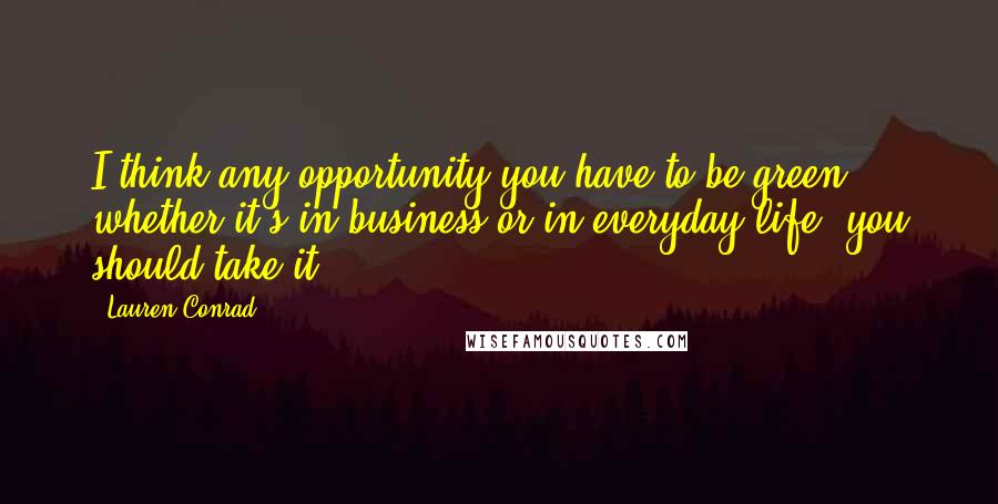 Lauren Conrad Quotes: I think any opportunity you have to be green, whether it's in business or in everyday life, you should take it.