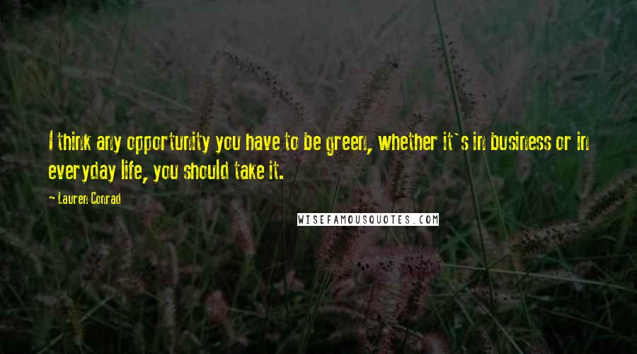 Lauren Conrad Quotes: I think any opportunity you have to be green, whether it's in business or in everyday life, you should take it.