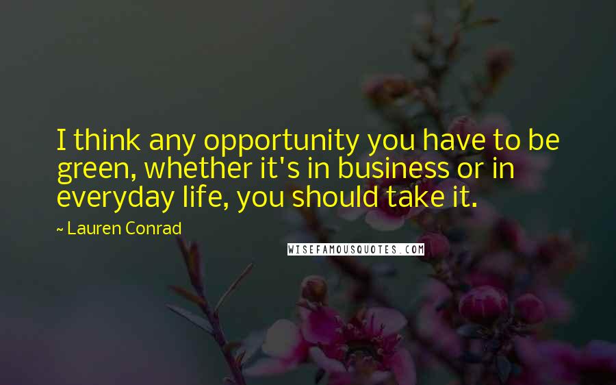 Lauren Conrad Quotes: I think any opportunity you have to be green, whether it's in business or in everyday life, you should take it.