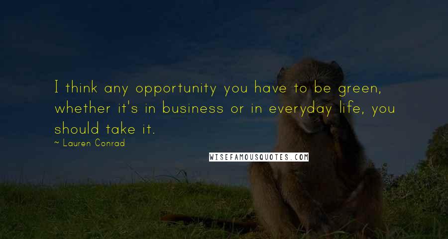 Lauren Conrad Quotes: I think any opportunity you have to be green, whether it's in business or in everyday life, you should take it.