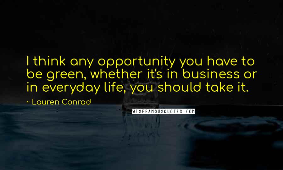 Lauren Conrad Quotes: I think any opportunity you have to be green, whether it's in business or in everyday life, you should take it.