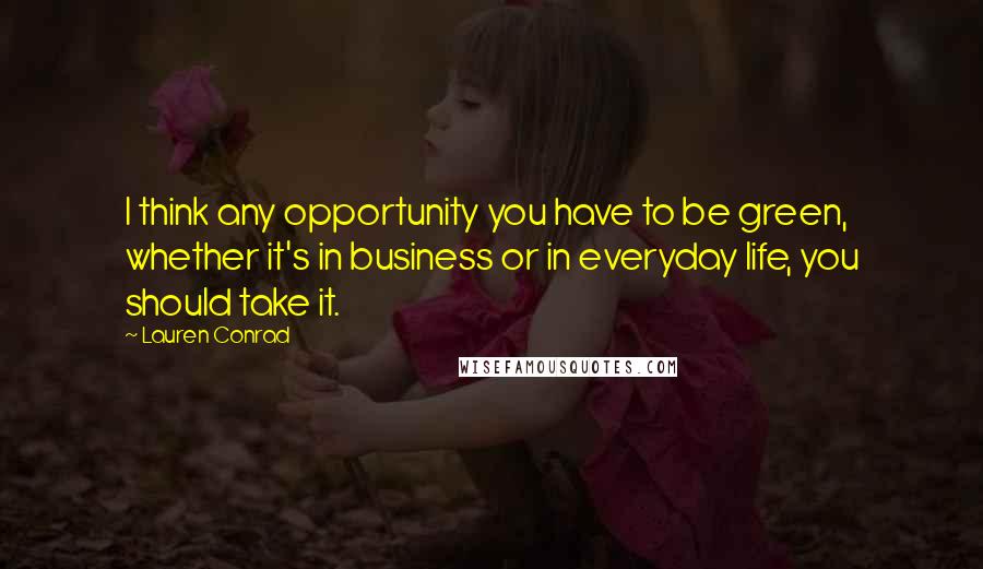 Lauren Conrad Quotes: I think any opportunity you have to be green, whether it's in business or in everyday life, you should take it.