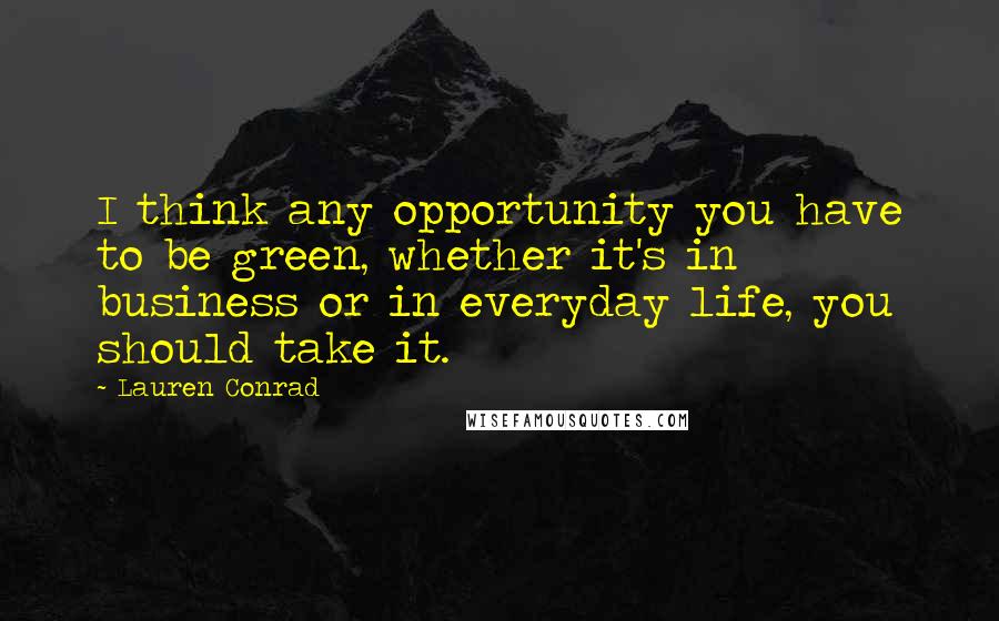 Lauren Conrad Quotes: I think any opportunity you have to be green, whether it's in business or in everyday life, you should take it.