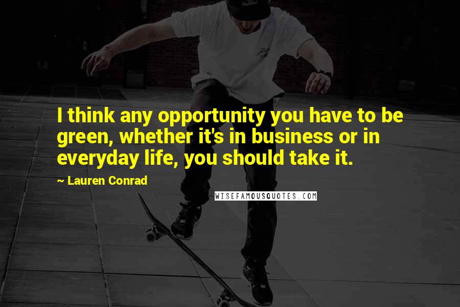 Lauren Conrad Quotes: I think any opportunity you have to be green, whether it's in business or in everyday life, you should take it.