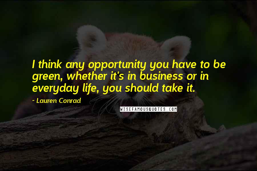 Lauren Conrad Quotes: I think any opportunity you have to be green, whether it's in business or in everyday life, you should take it.