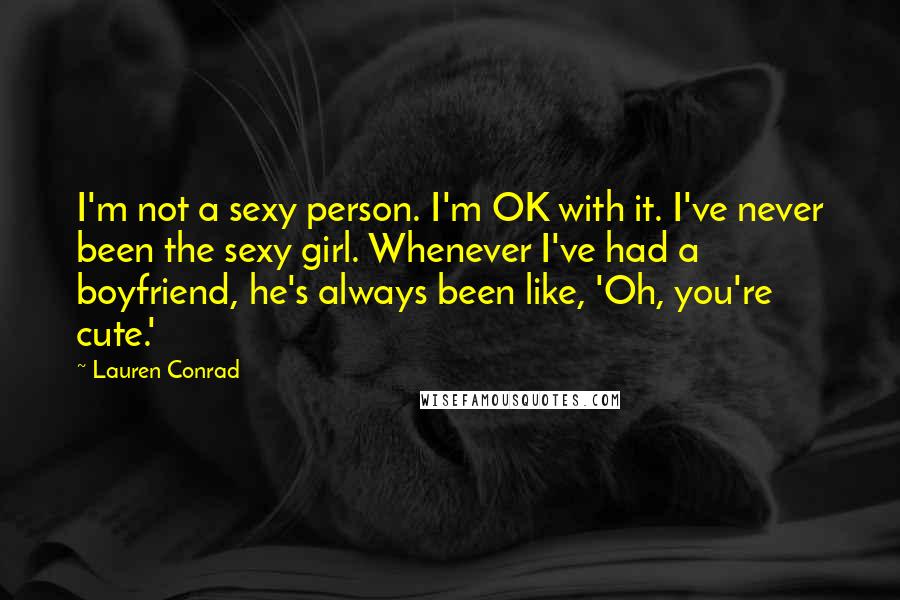 Lauren Conrad Quotes: I'm not a sexy person. I'm OK with it. I've never been the sexy girl. Whenever I've had a boyfriend, he's always been like, 'Oh, you're cute.'