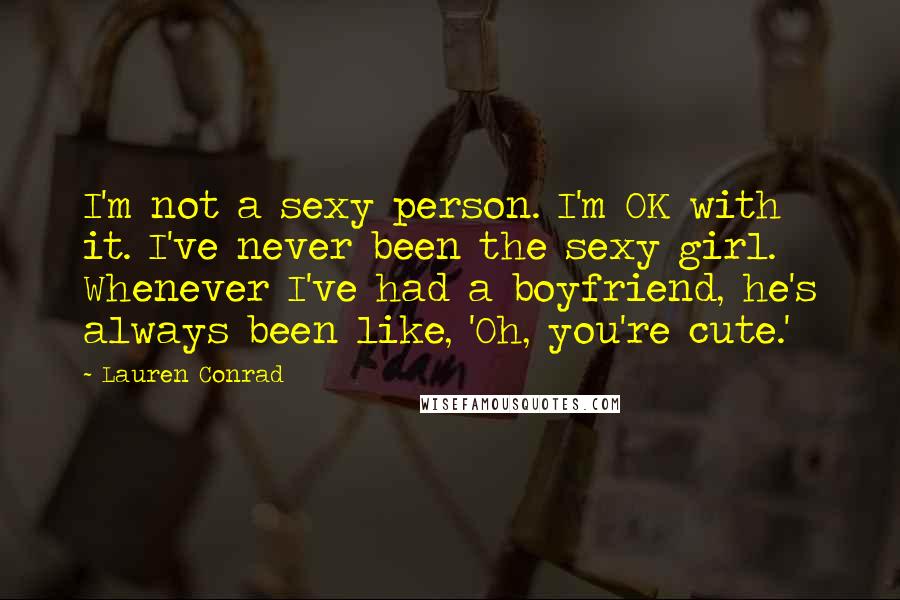 Lauren Conrad Quotes: I'm not a sexy person. I'm OK with it. I've never been the sexy girl. Whenever I've had a boyfriend, he's always been like, 'Oh, you're cute.'