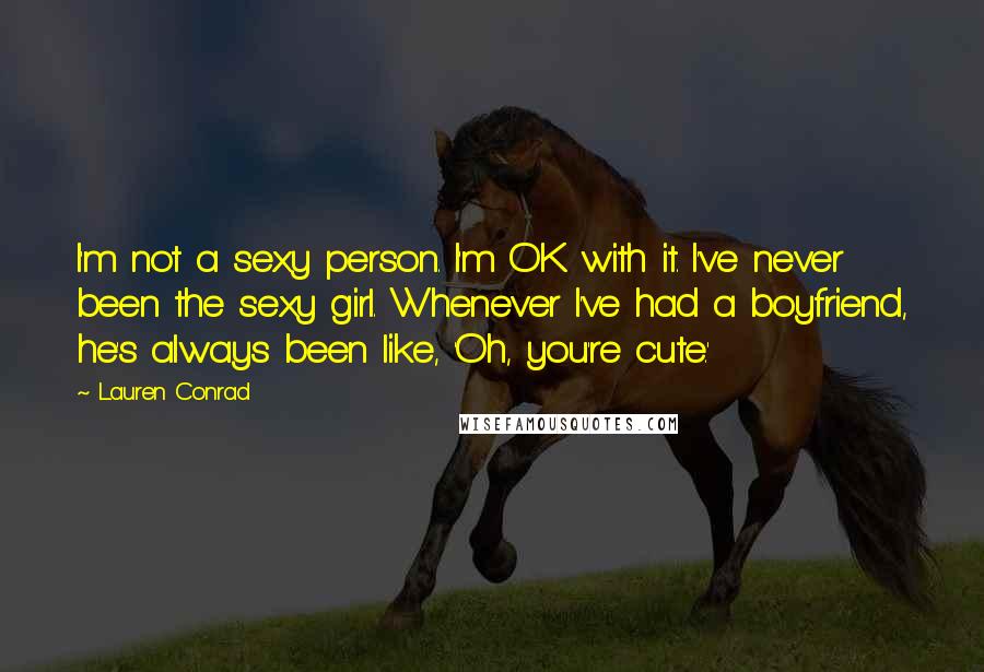 Lauren Conrad Quotes: I'm not a sexy person. I'm OK with it. I've never been the sexy girl. Whenever I've had a boyfriend, he's always been like, 'Oh, you're cute.'