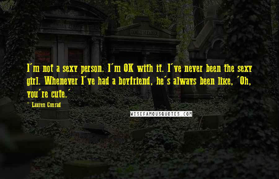 Lauren Conrad Quotes: I'm not a sexy person. I'm OK with it. I've never been the sexy girl. Whenever I've had a boyfriend, he's always been like, 'Oh, you're cute.'