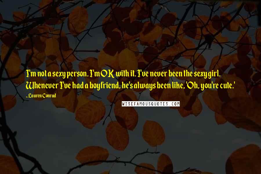 Lauren Conrad Quotes: I'm not a sexy person. I'm OK with it. I've never been the sexy girl. Whenever I've had a boyfriend, he's always been like, 'Oh, you're cute.'