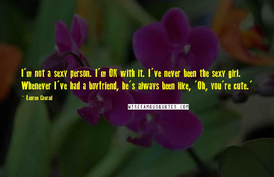 Lauren Conrad Quotes: I'm not a sexy person. I'm OK with it. I've never been the sexy girl. Whenever I've had a boyfriend, he's always been like, 'Oh, you're cute.'