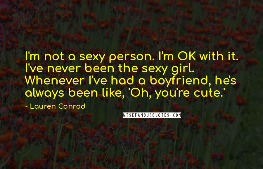 Lauren Conrad Quotes: I'm not a sexy person. I'm OK with it. I've never been the sexy girl. Whenever I've had a boyfriend, he's always been like, 'Oh, you're cute.'