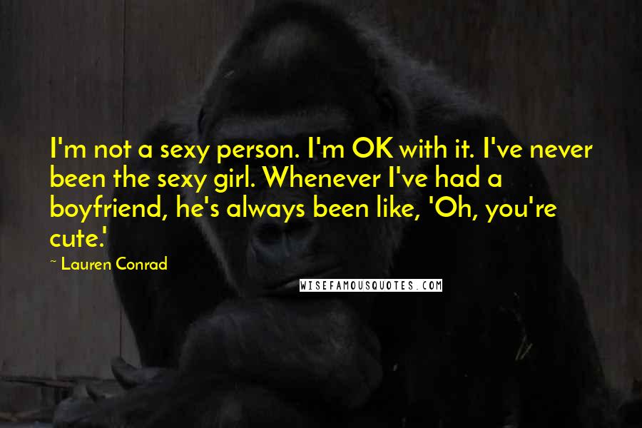 Lauren Conrad Quotes: I'm not a sexy person. I'm OK with it. I've never been the sexy girl. Whenever I've had a boyfriend, he's always been like, 'Oh, you're cute.'