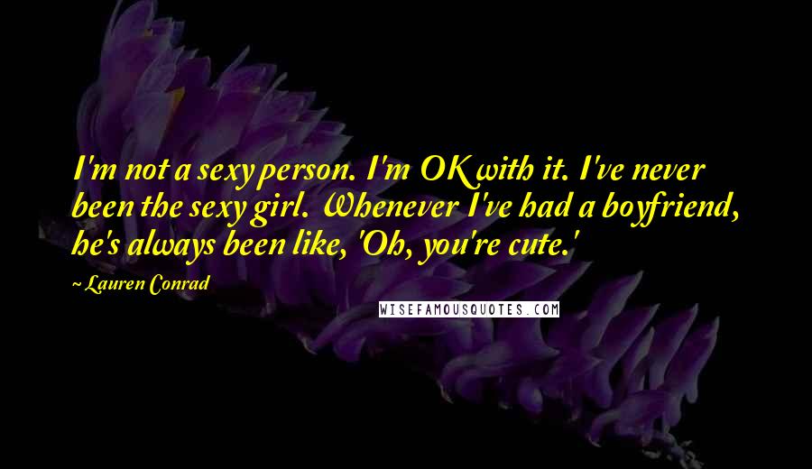 Lauren Conrad Quotes: I'm not a sexy person. I'm OK with it. I've never been the sexy girl. Whenever I've had a boyfriend, he's always been like, 'Oh, you're cute.'