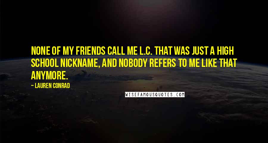 Lauren Conrad Quotes: None of my friends call me L.C. That was just a high school nickname, and nobody refers to me like that anymore.