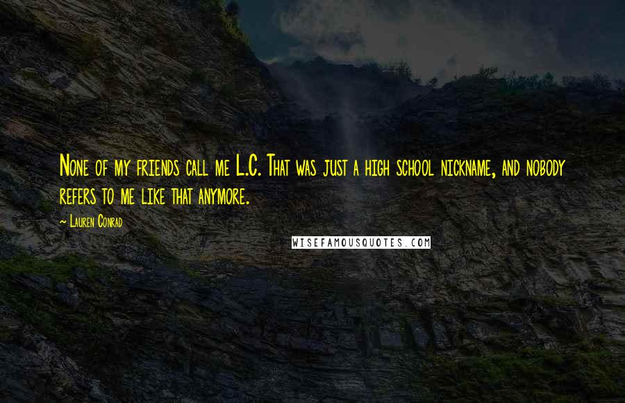 Lauren Conrad Quotes: None of my friends call me L.C. That was just a high school nickname, and nobody refers to me like that anymore.