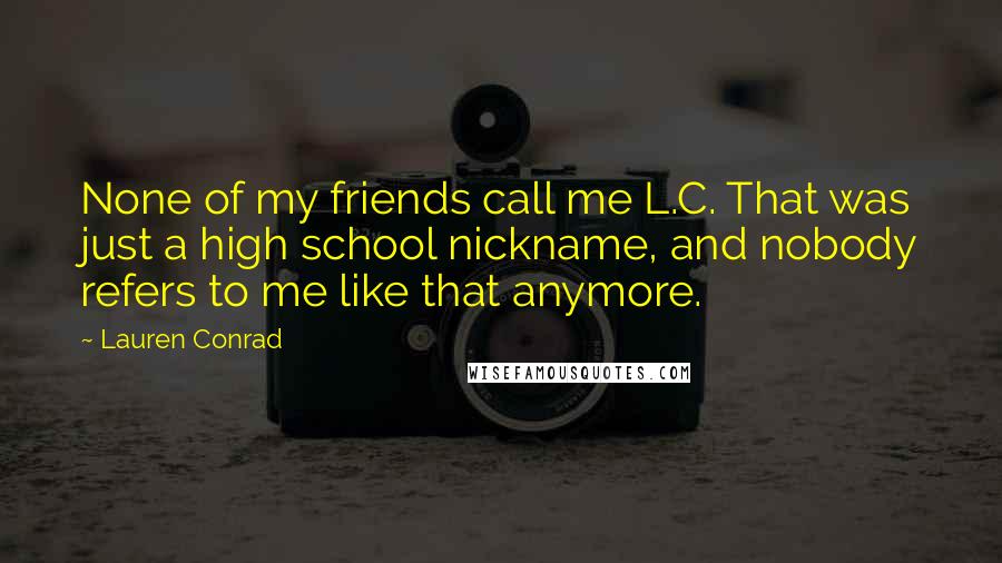 Lauren Conrad Quotes: None of my friends call me L.C. That was just a high school nickname, and nobody refers to me like that anymore.