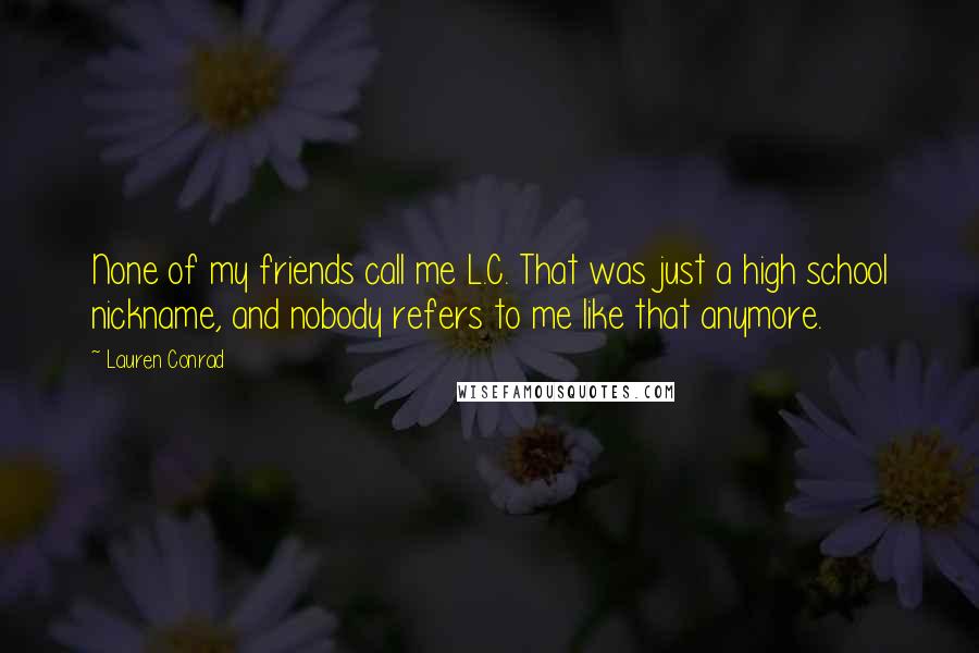 Lauren Conrad Quotes: None of my friends call me L.C. That was just a high school nickname, and nobody refers to me like that anymore.