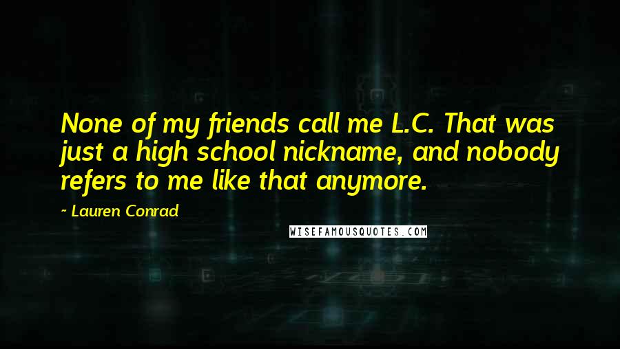 Lauren Conrad Quotes: None of my friends call me L.C. That was just a high school nickname, and nobody refers to me like that anymore.