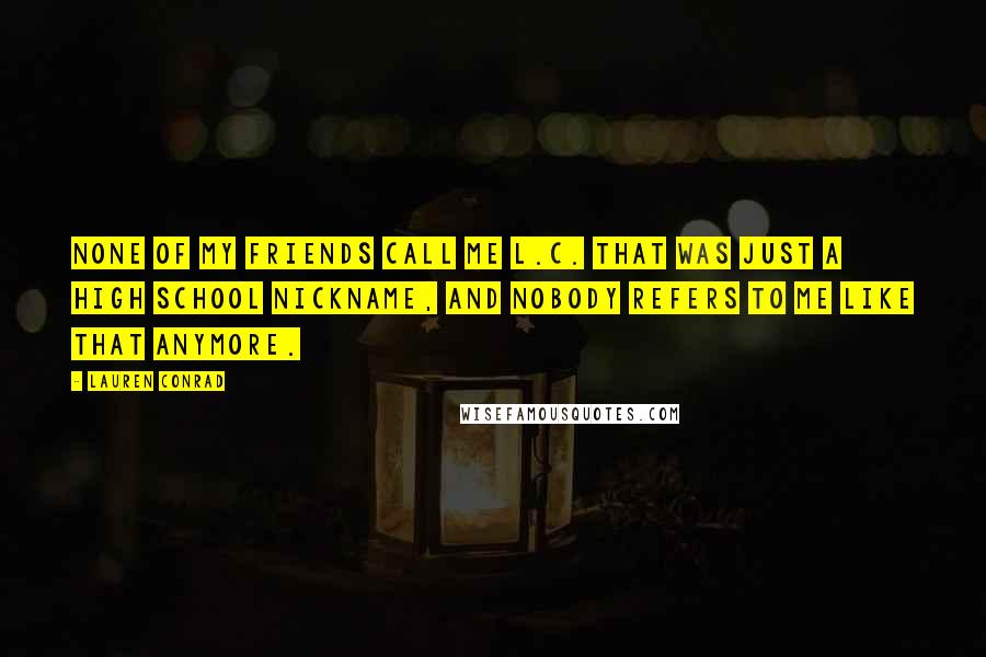 Lauren Conrad Quotes: None of my friends call me L.C. That was just a high school nickname, and nobody refers to me like that anymore.