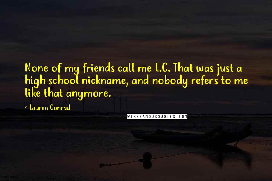 Lauren Conrad Quotes: None of my friends call me L.C. That was just a high school nickname, and nobody refers to me like that anymore.