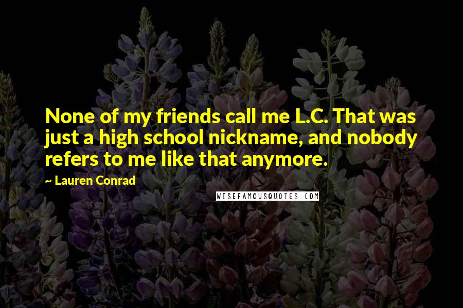 Lauren Conrad Quotes: None of my friends call me L.C. That was just a high school nickname, and nobody refers to me like that anymore.