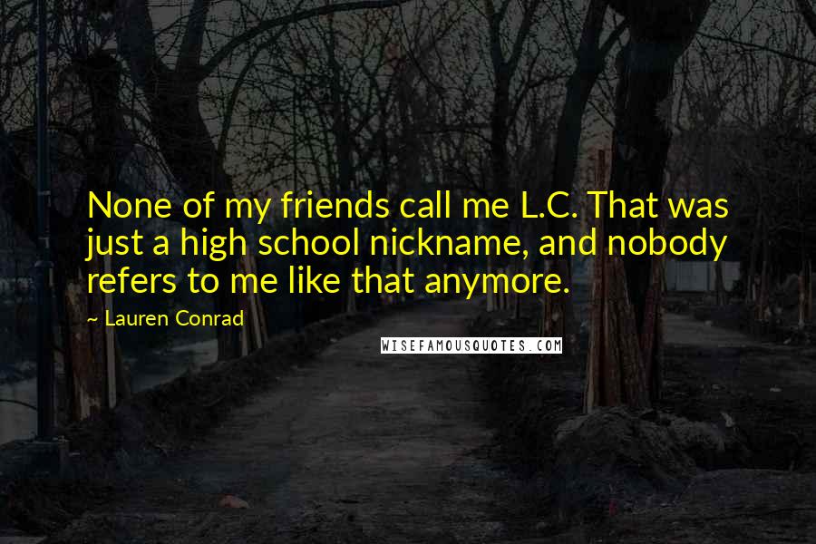Lauren Conrad Quotes: None of my friends call me L.C. That was just a high school nickname, and nobody refers to me like that anymore.