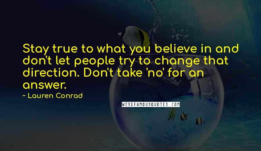 Lauren Conrad Quotes: Stay true to what you believe in and don't let people try to change that direction. Don't take 'no' for an answer.