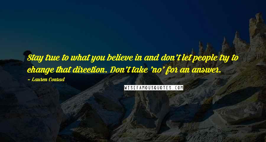 Lauren Conrad Quotes: Stay true to what you believe in and don't let people try to change that direction. Don't take 'no' for an answer.