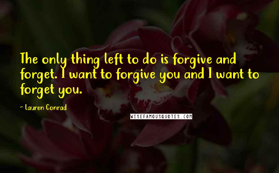 Lauren Conrad Quotes: The only thing left to do is forgive and forget. I want to forgive you and I want to forget you.