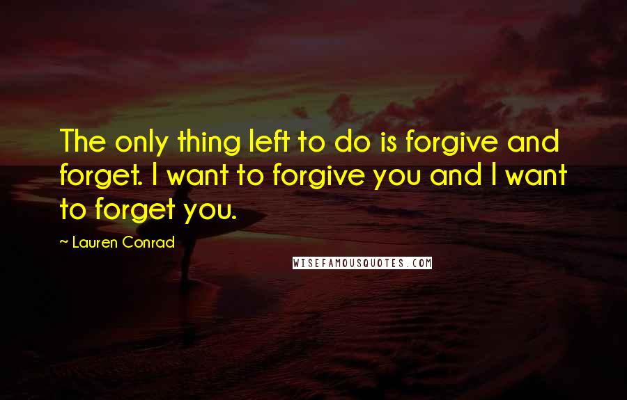 Lauren Conrad Quotes: The only thing left to do is forgive and forget. I want to forgive you and I want to forget you.