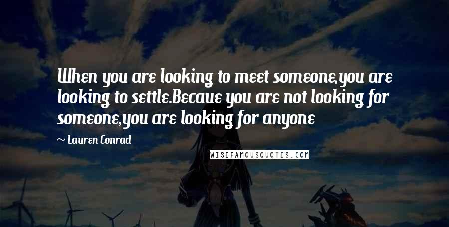 Lauren Conrad Quotes: When you are looking to meet someone,you are looking to settle.Becaue you are not looking for someone,you are looking for anyone