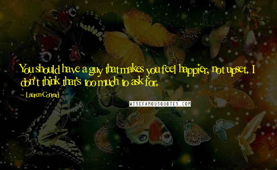 Lauren Conrad Quotes: You should have a guy that makes you feel happier, not upset. I don't think that's too much to ask for.