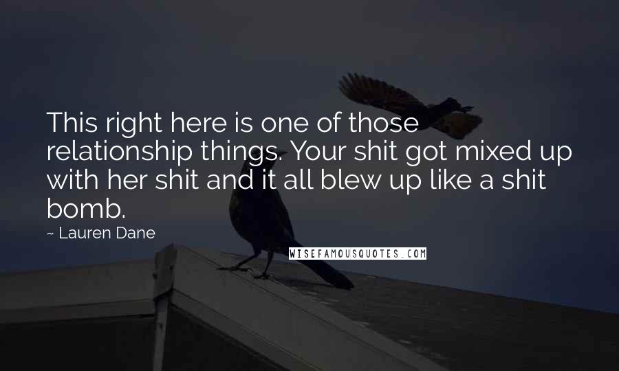 Lauren Dane Quotes: This right here is one of those relationship things. Your shit got mixed up with her shit and it all blew up like a shit bomb.