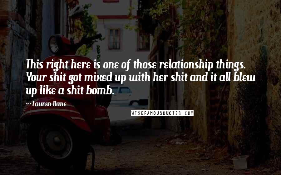 Lauren Dane Quotes: This right here is one of those relationship things. Your shit got mixed up with her shit and it all blew up like a shit bomb.