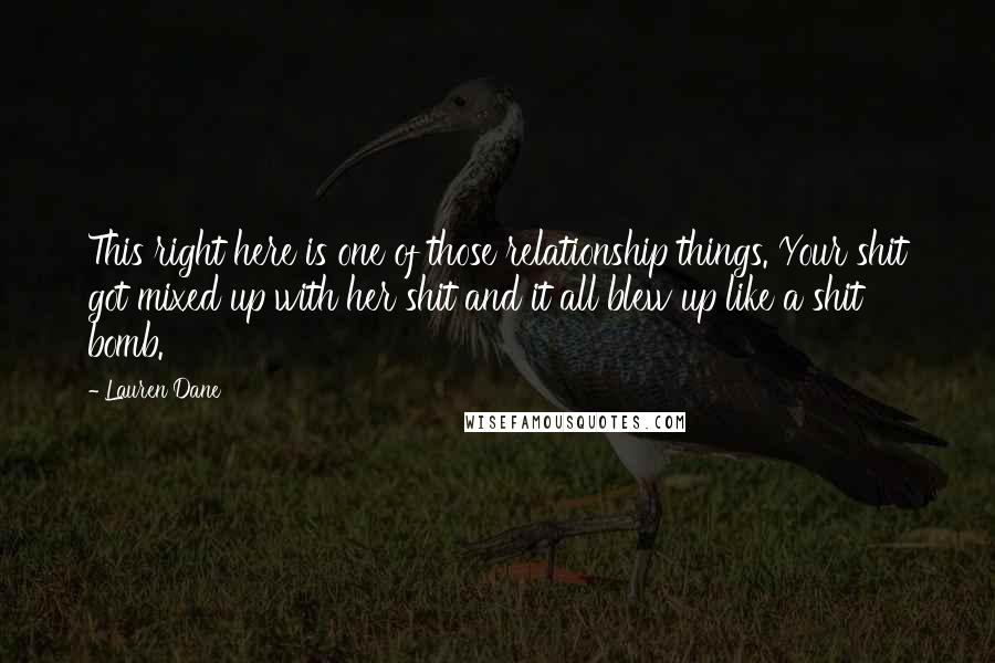 Lauren Dane Quotes: This right here is one of those relationship things. Your shit got mixed up with her shit and it all blew up like a shit bomb.