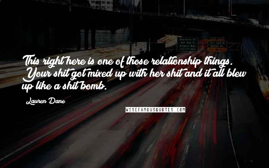 Lauren Dane Quotes: This right here is one of those relationship things. Your shit got mixed up with her shit and it all blew up like a shit bomb.