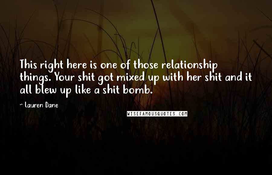 Lauren Dane Quotes: This right here is one of those relationship things. Your shit got mixed up with her shit and it all blew up like a shit bomb.