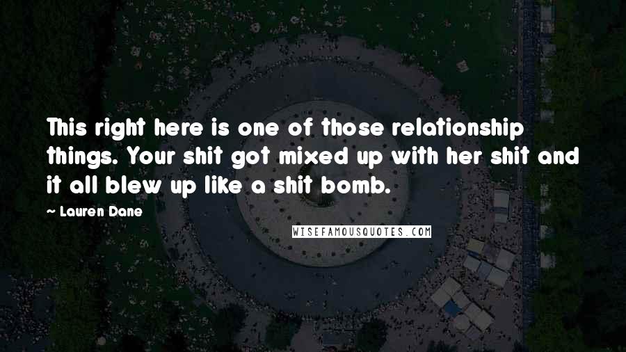 Lauren Dane Quotes: This right here is one of those relationship things. Your shit got mixed up with her shit and it all blew up like a shit bomb.