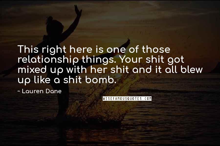 Lauren Dane Quotes: This right here is one of those relationship things. Your shit got mixed up with her shit and it all blew up like a shit bomb.