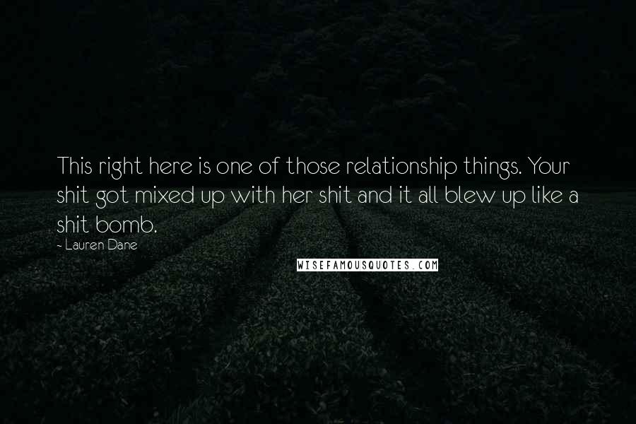 Lauren Dane Quotes: This right here is one of those relationship things. Your shit got mixed up with her shit and it all blew up like a shit bomb.
