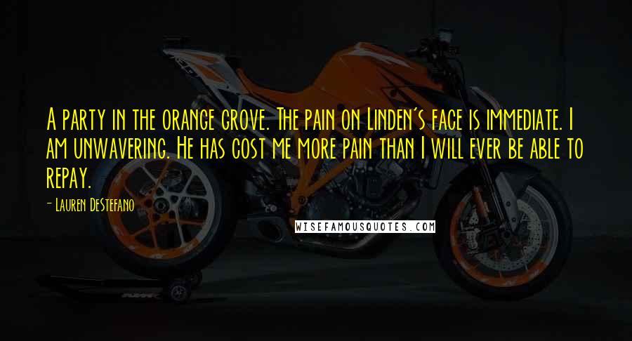 Lauren DeStefano Quotes: A party in the orange grove. The pain on Linden's face is immediate. I am unwavering. He has cost me more pain than I will ever be able to repay.